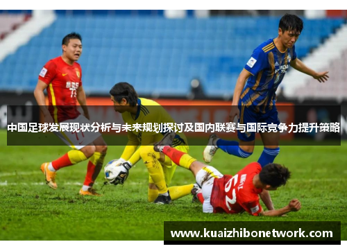 中国足球发展现状分析与未来规划探讨及国内联赛与国际竞争力提升策略